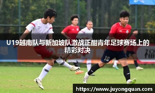 U19越南队与新加坡队激战正酣青年足球赛场上的精彩对决